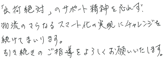 「出荷絶対」のサポート精神を忘れず、物流のさらなるスマート化の実現にチャレンジを続けてまいります。引き続きご指導をよろしくお願いいたします。