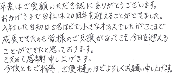 平素はご愛顧いただき誠にありがとうございます。おかげさまで当社は20周年を迎えることができました。入社した当初は5名ほどで小さなオフィスでしたがここまで成長できたのも皆様のご支援があってこそ、今日を迎えることができたと思っております。改めて感謝を申し上げます。今後ともご指導、御便撻のほどよろしくお願い申し上げます。