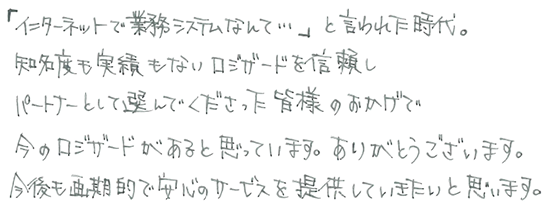 「インターネットで業務システムなんて…」と言われた時代。知名度も実績もないロジザードを信頼しパートナーとして選んでくださった皆様のおかげで今のロジザードがあると思っています。ありがとうございます。今後も画期的で安心のサービスを提供していきたいと思います。