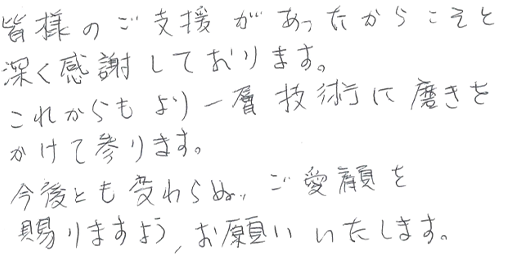 皆様のご支援があったからこそと深く感謝しております。これからもより一層技術に磨きをかけて参ります。今後とも変わらぬ、ご愛顧を賜りますよう、お願いいたします。