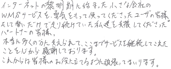 インターネットの黎明期に始まった小さな会社のWMSサービスを勇気をもって使ってくださったユーザの皆様。そして勢いだけで走り続けていた私達を支援してくださったパートナーの皆様、本当に多くの方に支えられて、ここまでサービスを継続してこれたことを心から感謝しております。これからは皆様のお役に立てるように頑張ってまいります。